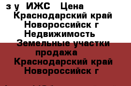 з/у  ИЖС › Цена ­ 950 000 - Краснодарский край, Новороссийск г. Недвижимость » Земельные участки продажа   . Краснодарский край,Новороссийск г.
